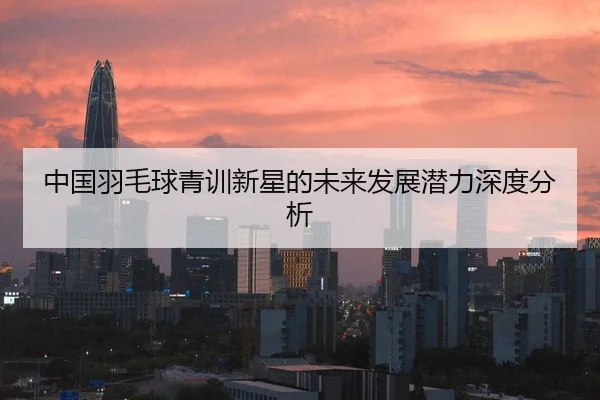 中国羽毛球青训新星的未来发展潜力深度分析